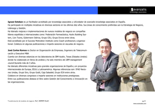 Ignasi Esteban es un facilitador acreditado por knowledge associates y cofundador de avanzalis knowledge associates en España.
Ha participado en múltiples iniciativas en diversos sectores en los últimos diez años. Sus áreas de conocimiento preferidas son la Estrategia de Negocio,
Liderazgo y Gestión.
Ha liderado mejoras e implementaciones de nuevos modelos de negocio en compañías
líderes españolas e internacionales como: Federación Farmacéutica, Hydro Building Sys-
tem, Lion Toons, Gütermann Ibérica, Grupo CEU, Grupo Ercros entre otras.
Está acreditado por el Success Motivation Institute como Coach profesional y organiza-
tional. Colabora en algunas publicaciones e imparte sesiones en escuelas de negocio.


José Carlos Ramos es Doctor en Organización de Empresas, Ingeniero de Telecomuni-
cación y Executive MBA
Cuenta con diversas estancias en los laboratorios de IBM Austin, Texas (Estados Unidos)
donde ha colaborado en libros de análisis y ha sido miembro del IBM management
council durante más de 5 años.
Ha liderado diferentes iniciativas para grandes organizaciones de España y en proyectos
internacionales de Europa, EEUU y Latinoamérica. Algunas referencias son: IFAD Nacio-
nes Unidas, Grupo Siro, Grupo Godó, Caja Sabadell, Grupo ECA entre otros.
Colabora en diversos congresos e imparte sesiones en instituciones prestigiosas.
Entre sus publicaciones destaca el libro sobre Gestión del Conocimiento e Innovación en
las organizaciones.




Transformación de modelos de negocio. Ref: 20090915ka01                                                                                                 pg.21
                                                                                                                                             www.avanzalis.com
 