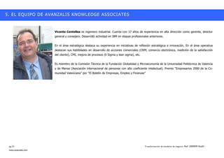 5. EL EQUIPO DE AVANZALIS KNOWLEDGE ASSOCIATES


                     Vicente Centelles es ingeniero industrial. Cuenta con 17 años de experiencia en alta dirección como gerente, director
                     general y consejero. Desarrolló actividad en IBM en etapas profesionales anteriores.


                     En el área estratégica destaca su experiencia en iniciativas de reflexión estratégica e innovación. En el área operativa
                     destacan sus habilidades en desarrollo de acciones comerciales (CRM, comercio electrónico, medición de la satisfacción
                     del cliente), CMI, mejora de procesos (6 Sigma y lean sigma), etc.


                     Es miembro de la Comisión Técnica de la Fundación Globalidad y Microeconomía de la Universidad Politécnica de Valencia
                     y de Mensa (Asociación internacional de personas con alto coeficiente intelectual). Premio ““Empresarios 2000 de la Co-
                     munidad Valenciana”” por ““El Boletín de Empresas, Empleo y Finanzas””




 pg.22                                                                                    Transformación de modelos de negocio. Ref: 20090915ka01
 www.avanzalis.com
 