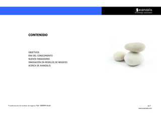 CONTENIDO




                          OBJETIVOS
                          ERA DEL CONOCIMIENTO
                          NUEVOS PARADIGMAS
                          INNOVACIÓN EN MODELOS DE NEGOCIO
                          ACERCA DE AVANZALIS




Transformación de modelos de negocio. Ref: 20090915ka01                 pg.3
                                                             www.avanzalis.com
 
