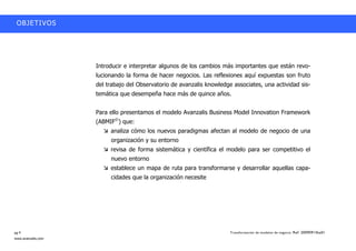 OBJETIVOS




                    Introducir e interpretar algunos de los cambios más importantes que están revo-
                    lucionando la forma de hacer negocios. Las reflexiones aquí expuestas son fruto
                    del trabajo del Observatorio de avanzalis knowledge associates, una actividad sis-
                    temática que desempeña hace más de quince años.


                    Para ello presentamos el modelo Avanzalis Business Model Innovation Framework
                    (ABMIF©) que:
                         analiza cómo los nuevos paradigmas afectan al modelo de negocio de una
                         organización y su entorno
                         revisa de forma sistemática y científica el modelo para ser competitivo el
                         nuevo entorno
                         establece un mapa de ruta para transformarse y desarrollar aquellas capa-
                         cidades que la organización necesite




pg.4                                                                   Transformación de modelos de negocio. Ref: 20090915ka01
www.avanzalis.com
 