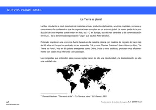 NUEVOS PARADIGMAS


                                                                        ¡La Tierra es plana!

                    La libre circulación a nivel planetario de materias primas, productos elaborados, servicios, capitales, personas y
                    conocimiento ha conllevado a que las organizaciones compitan en un entorno global. La mayor parte de la pro-
                    ducción de una empresa puede estar en Asia, su I+D en Europa, sus oficinas centrales y de comercialización
                    en EEUU…… Es la denominada organización ““Lego”” que bautizó Peter Drucker.


                    Pretender mantener una economía fuerte basada en la industria clásica con modelos de negocio de hace más
                    de 60 años en Europa ha resultado no ser sostenible. Tal y como Thomas Friedman3 describía en su libro, ““La
                    Tierra es Plana””, hoy en día países emergentes como China, India u otros asiáticos, producen muy eficiente-
                    mente con costes muy inferiores y sin parangón.


                    Las compañías que entienden estas nuevas reglas hacen de ello una oportunidad y la deslocalización es sólo
                    una realidad más.




                    3
                        Thomas Friedman. ““The world is flat”” –– ““La Tierra es plana”” Ed. Planeta. 2005

pg.8                                                                                              Transformación de modelos de negocio. Ref: 20090915ka01
www.avanzalis.com
 