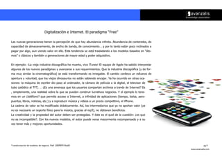Digitalización e Internet. El paradigma ““Free””

Las nuevas generaciones tienen la percepción de que hay abundancia infinita. Abundancia de contenidos, de
capacidad de almacenamiento, de ancho de banda, de conocimiento…… y por lo tanto están poco inclinados a
pagar por algo, aun viendo valor en ello. Esta tendencia se está trasladando a los modelos basados en ““áto-
mos”” o clásicos y también a generaciones de mayor edad y poder adquisitivo.


En ejemplo: ¡La vieja industria discográfica ha muerto, viva iTunes! El equipo de Apple ha sabido interpretar
algunos de los nuevos paradigmas y avanzarse a sus requerimientos. Que la industria discográfica (y de for-
ma muy similar la cinematográfica) se está transformando es innegable. El cambio conlleva un esfuerzo de
apertura y voluntad, que los viejos dinosaurios no están sabiendo encajar. Ya ha ocurrido en otras oca-
siones: la máquina de escribir dio paso al ordenador, la cámara de película a la digital, el televisor de
tubo catódico al TFT, …… ¿Es una amenaza que los usuarios compartan archivos a través de Internet? Es
, simplemente, una realidad sobre la que se pueden construir lucrativos negocios. Y el ejemplo lo tene-
mos en un ¿teléfono? que permite acceso a Internet, a infinidad de aplicaciones (tiempo, bolsa, aero-
puertos, libros, noticias, etc.) y a reproducir música y videos a un precio competitivo, el iPhone.
La cadena de valor se ha modificado drásticamente. Así, los intermediarios que ya no aportan valor (ya
no es necesario un soporte físico para la música, gracias al mp3), no obtienen beneficios.
La creatividad y la propiedad del autor deben ser protegidas. Y éste es el quid de la cuestión: ¿es que
no es incompatible?. Con los nuevos modelos, el autor puede verse mayormente recompensado y a su
vez tener más y mejores oportunidades.




Transformación de modelos de negocio. Ref: 20090915ka01                                                                    pg.9
                                                                                                                www.avanzalis.com
 