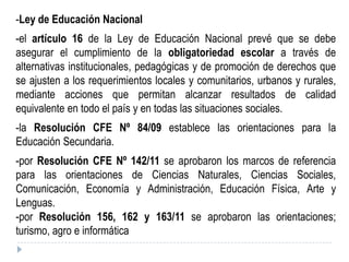 -Ley de Educación Nacional
-el artículo 16 de la Ley de Educación Nacional prevé que se debe
asegurar el cumplimiento de la obligatoriedad escolar a través de
alternativas institucionales, pedagógicas y de promoción de derechos que
se ajusten a los requerimientos locales y comunitarios, urbanos y rurales,
mediante acciones que permitan alcanzar resultados de calidad
equivalente en todo el país y en todas las situaciones sociales.
-la Resolución CFE Nº 84/09 establece las orientaciones para la
Educación Secundaria.
-por Resolución CFE Nº 142/11 se aprobaron los marcos de referencia
para las orientaciones de Ciencias Naturales, Ciencias Sociales,
Comunicación, Economía y Administración, Educación Física, Arte y
Lenguas.
-por Resolución 156, 162 y 163/11 se aprobaron las orientaciones;
turismo, agro e informática
 