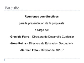 En julio…

              Reuniones con directivos

         para la presentación de la propuesta

                      a cargo de:

  -Graciela Farre – Directora de Desarrollo Curricular

  -Nora Reina – Directora de Educación Secundaria

          -Germán Falo – Director del SPEP
 