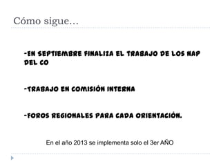Cómo sigue…


 -En Septiembre finaliza el trabajo de los NAP
 del CO


 -Trabajo en Comisión Interna


 -Foros regionales para cada orientación.


      En el año 2013 se implementa solo el 3er AÑO
 