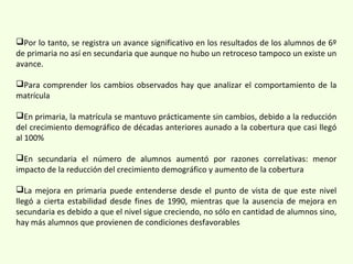 Por lo tanto, se registra un avance significativo en los resultados de los alumnos de 6º
de primaria no así en secundaria que aunque no hubo un retroceso tampoco un existe un
avance.
Para comprender los cambios observados hay que analizar el comportamiento de la
matrícula
En primaria, la matrícula se mantuvo prácticamente sin cambios, debido a la reducción
del crecimiento demográfico de décadas anteriores aunado a la cobertura que casi llegó
al 100%
En secundaria el número de alumnos aumentó por razones correlativas: menor
impacto de la reducción del crecimiento demográfico y aumento de la cobertura
La mejora en primaria puede entenderse desde el punto de vista de que este nivel
llegó a cierta estabilidad desde fines de 1990, mientras que la ausencia de mejora en
secundaria es debido a que el nivel sigue creciendo, no sólo en cantidad de alumnos sino,
hay más alumnos que provienen de condiciones desfavorables
 