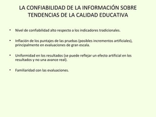 LA CONFIABILIDAD DE LA INFORMACIÓN SOBRE
TENDENCIAS DE LA CALIDAD EDUCATIVA
• Nivel de confiabilidad alto respecto a los indicadores tradicionales.
• Inflación de los puntajes de las pruebas (posibles incrementos artificiales),
principalmente en evaluaciones de gran escala.
• Uniformidad en los resultados (se puede reflejar un efecto artificial en los
resultados y no una avance real).
• Familiaridad con las evaluaciones.
 
