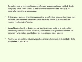 • Se sugiere que se creen políticas que ofrezcan una educación de calidad, desde
temprana edad, sobre todo a la población más desfavorecida. Para que su
desarrollo cognitivo sea adecuado.
• Si deseamos que nuestro sistema educativo sea efectivo, no necesitamos de más
recursos, sino debemos saber utilizar los recursos con los que contamos de
manera mucho más eficiente.
• Las políticas educativas deben centrar su atención en mejorar la instrucción,
selección y formación de los docentes, así como un trabajo colaborativo en las
escuelas y una mejora y cuidado de los recursos que estas poseen.
• Finalmente las políticas educativas deben procurarla mejora de la calidad y de la
equidad en la educación.
 