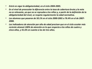 • Entró en vigor la obligatoriedad, en el ciclo 2004-2005.
• En el nivel de preescolar la diferencia entre la tasa de cobertura bruta y la neta
no es relevante, ya que no se reprueba a los niños y, a partir de la definición de la
obligatoriedad del nivel, se respeta regularmente la edad normativa.
• Los alumnos que pasaron de 50.1% en el ciclo 2000-2001 a 76.4% en el de 2007-
2008.
• Los indicadores de atención por año de edad precisan que en el ciclo escolar más
reciente alcanzó 100% de atención en lo que respecta a los niños de cuatro y
cinco años, y 41.6% en cuanto a los de tres años.
 