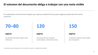 El volumen del documento obliga a trabajar con una meta visible
03
En la grabación se mencionan trabajos que superan ampliamente las pocas páginas producidas de manera
ocasional.
70–80
páginas
Un tamaño frecuente citado como
referencia.
120
páginas
Una extensión que requiere
continuidad y control del avance.
150
páginas
El extremo superior mencionado
por el expositor.
La extensión exacta depende de la universidad, el grado y el reglamento aplicable.
 