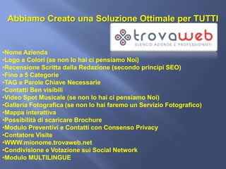 Abbiamo Creato una Soluzione Ottimale per TUTTI


•Nome Azienda
•Logo a Colori (se non lo hai ci pensiamo Noi)
•Recensione Scritta dalla Redazione (secondo principi SEO)
•Fino a 5 Categorie
•TAG e Parole Chiave Necessarie
•Contatti Ben visibili
•Video Spot Musicale (se non lo hai ci pensiamo Noi)
•Galleria Fotografica (se non lo hai faremo un Servizio Fotografico)
•Mappa interattiva
•Possibilità di scaricare Brochure
•Modulo Preventivi e Contatti con Consenso Privacy
•Contatore Visite
•WWW.mionome.trovaweb.net
•Condivisione e Votazione sui Social Network
•Modulo MULTILINGUE
 