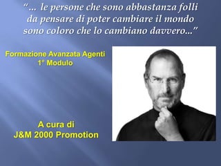 “… le persone che sono abbastanza folli
     da pensare di poter cambiare il mondo
    sono coloro che lo cambiano davvero...”

Formazione Avanzata Agenti
        1° Modulo




       A cura di
  J&M 2000 Promotion
 
