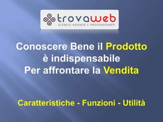 Conoscere Bene il Prodotto
     è indispensabile
 Per affrontare la Vendita


Caratteristiche - Funzioni - Utilità
 