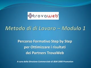 Percorso Formativo Step by Step
per Ottimizzare i risultati
dei Partners TrovaWeb
A cura della Direzione Commerciale di J&M 2000 Promotion
 
