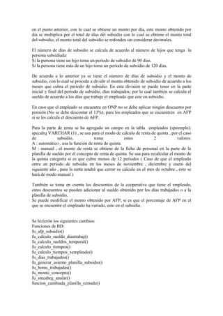 en el punto anterior, con lo cual se obtiene un monto por día, este monto obtenido por
día se multiplica por el total de días del subsidio con lo cual se obtiene el monto total
del subsidio, el monto total del subsidio se redondea sin considerar decimales.

El número de días de subsidio se calcula de acuerdo al número de hijos que tenga la
persona subsidiada:
Si la persona tiene un hijo toma un período de subsidio de 90 días.
Si la persona tiene más de un hijo toma un período de subsidio de 120 días.

De acuerdo a lo anterior ya se tiene el número de días de subsidio y el monto de
subsidio, con lo cual se procede a dividir el monto obtenido de subsidio de acuerdo a los
meses que cubra el período de subsidio. En esta división se puede tener en la parte
inicial y final del período de subsidio, días trabajados; por lo cual también se calcula el
sueldo de acuerdo a los días que trabaje el empleado que este en subsidio.

En caso que el empleado se encuentre en ONP no se debe aplicar ningún descuento por
pensión (No se debe descontar el 13%), para los empleados que se encuentren en AFP
si se les calcula el descuento de AFP.

Para la parte de renta se ha agregado un campo en la tabla empleados (speemple):
specalrq VARCHAR (1) , se usa para el modo de cálculo de renta de quinta , por el caso
de            subsidio,            toma             estos            2            valores:
A : automático , usa la función de renta de quinta.
M : manual , el monto de renta se obtiene de la ficha de personal en la parte de la
planilla de sueldo por el concepto de renta de quinta. Se usa para recalcular el monto de
la quinta categoría si es que cubre menos de 12 períodos ( Caso de que el empleado
entre en período de subsidio en los meses de noviembre , diciembre y enero del
siguiente año , para la renta tendrá que cerrar su cálculo en el mes de octubre , esto se
hará de modo manual )

También se toma en cuenta los descuentos de la cooperativa que tiene el empleado,
estos descuentos se pueden adicionar al sueldo obtenido por los días trabajados o a la
planilla de subsidio.
Se puede modificar el monto obtenido por AFP, si es que el porcentaje de AFP en el
que se encuentre el empleado ha variado, esto en el subsidio.


Se hizierón los siguientes cambios:
Funciones de BD:
fu_afp_subsidio()
fu_calculo_sueldo_diastrabaj()
fu_calculo_sueldos_temporal()
fu_calculo_tiempos()
fu_calculo_tiempos_xempleado()
fu_dias_trabajados()
fu_generar_asiento_planilla_subsidio()
fu_horas_trabajadas()
fu_monto_concepto()
fu_stecabeg_anular()
funcion_cambiada_planilla_remude()
 