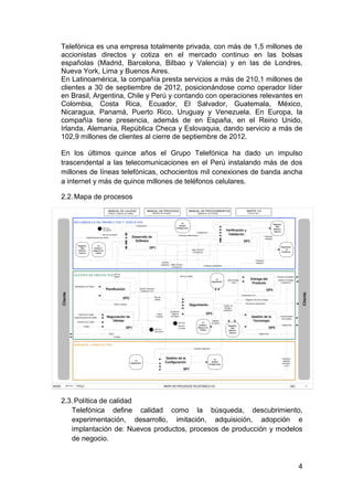 Telefónica es una empresa totalmente privada, con más de 1,5 millones de
accionistas directos y cotiza en el mercado continuo en las bolsas
españolas (Madrid, Barcelona, Bilbao y Valencia) y en las de Londres,
Nueva York, Lima y Buenos Aires.
En Latinoamérica, la compañía presta servicios a más de 210,1 millones de
clientes a 30 de septiembre de 2012, posicionándose como operador líder
en Brasil, Argentina, Chile y Perú y contando con operaciones relevantes en
Colombia, Costa Rica, Ecuador, El Salvador, Guatemala, México,
Nicaragua, Panamá, Puerto Rico, Uruguay y Venezuela. En Europa, la
compañía tiene presencia, además de en España, en el Reino Unido,
Irlanda, Alemania, República Checa y Eslovaquia, dando servicio a más de
102,9 millones de clientes al cierre de septiembre de 2012.

En los últimos quince años el Grupo Telefónica ha dado un impulso
trascendental a las telecomunicaciones en el Perú instalando más de dos
millones de líneas telefónicas, ochocientos mil conexiones de banda ancha
a internet y más de quince millones de teléfonos celulares.

2.2. Mapa de procesos




2.3. Política de calidad
   Telefónica define calidad como la búsqueda, descubrimiento,
   experimentación, desarrollo, imitación, adquisición, adopción e
   implantación de: Nuevos productos, procesos de producción y modelos
   de negocio.


                                                                         4
 