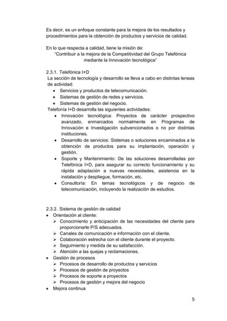 Es decir, es un enfoque constante para la mejora de los resultados y
procedimientos para la obtención de productos y servicios de calidad.

En lo que respecta a calidad, tiene la misión de:
    “Contribuir a la mejora de la Competitividad del Grupo Telefónica
                    mediante la Innovación tecnológica”

2.3.1. Telefónica I+D
 La sección de tecnología y desarrollo se lleva a cabo en distintas leneas
 de actividad:
       Servicios y productos de telecomunicación.
       Sistemas de gestión de redes y servicios.
       Sistemas de gestión del negocio.
 Telefonía I+D desarrolla las siguientes actividades:
        Innovación tecnológica: Proyectos de carácter prospectivo
        avanzado, enmarcados normalmente en Programas de
        Innovación e Investigación subvencionados o no por distintas
        instituciones.
        Desarrollo de servicios: Sistemas o soluciones encaminados a la
        obtención de productos para su implantación, operación y
        gestión.
        Soporte y Mantenimiento: De las soluciones desarrolladas por
        Telefónica I+D, para asegurar su correcto funcionamiento y su
        rápida adaptación a nuevas necesidades, asistencia en la
        instalación y despliegue, formación, etc.
        Consultoría: En temas tecnológicos y de negocio de
        telecomunicación, incluyendo la realización de estudios.



2.3.2. Sistema de gestión de calidad
   Orientación al cliente:
    Conocimiento y anticipación de las necesidades del cliente para
       proporcionarle P/S adecuados.
    Canales de comunicación e información con el cliente.
    Colaboración estrecha con el cliente durante el proyecto.
    Seguimiento y medida de su satisfacción.
    Atención a las quejas y reclamaciones.
   Gestión de procesos
    Procesos de desarrollo de productos y servicios
    Procesos de gestión de proyectos
    Procesos de soporte a proyectos
    Procesos de gestión y mejora del negocio
   Mejora continua

                                                                        5
 