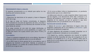PROCEDIMIENTO PARA EL ANALISIS.
El siguiente procedimiento es un método para aplicar los dos
teoremas del momento de área.
Diagrama M/EI.
• Determinar las reacciones en los apoyos y trazar el diagrama
𝑀/𝐸𝐼 de la viga.
Si la viga se carga con fuerzas concentradas, el diagrama
𝑀/𝐸𝐼 consistirá en una serie de segmentos de recta, y las áreas y
sus momentos necesarios en los teoremas del momento de área
serán fáciles de calcular.
Si la carga consiste en una serie de cargas distribuidas, el
diagrama 𝑀/𝐸𝐼 consistirá en curvas parabólicas, se sugiere usar
la tabla del interior de la pasta anterior para ubicar el área y el
centroide
Curva elástica.
• Trazar un esquema exagerado de la curva elástica. Recordar el
efecto que tienen los soportes sobre la curva de deflexión
• Si es difícil trazar la forma general de la curva elástica, usar el
diagrama de momento (o de 𝑀/𝐸𝐼). Además, se presenta un
punto de inflexión o un cambio de curvatura donde el momento
(o 𝑀/𝐸𝐼) en la viga es cero.
• En la curva se deben indicar el desplazamiento y la pendiente
desconocidos que se van a determinar.
• se debe poner atención a cuáles tangentes deben trazarse para
que los ángulos o las desviaciones entre ellas conduzcan a la
solución del problema. A este respecto, se deben considerar las
tangentes en los soportes, ya que en general la viga tiene
desplazamiento cero y/o pendiente cero en los apoyos.
Teoremas del momento de área.
• Aplicar el 𝑡𝑒𝑜𝑟𝑒𝑚𝑎 1 para determinar el ángulo entre dos
tangentes cualesquiera de la curva elástica, y el teorema 2 para
determinar la desviación tangencial.
• El signo algebraico del resultado se puede comprobar con el
ángulo o la desviación indicados en la curva elástica.
• Un ángulo 𝜃𝐵/𝐴 positivo representa una rotación en sentido
contrario al de las manecillas del reloj, de la tangente en B con
respecto a la tangente en A, y un 𝑡𝐵/𝐴 positivo indica que el
punto B en la curva elástica está arriba de la prolongación de la
tangente al punto A.
 