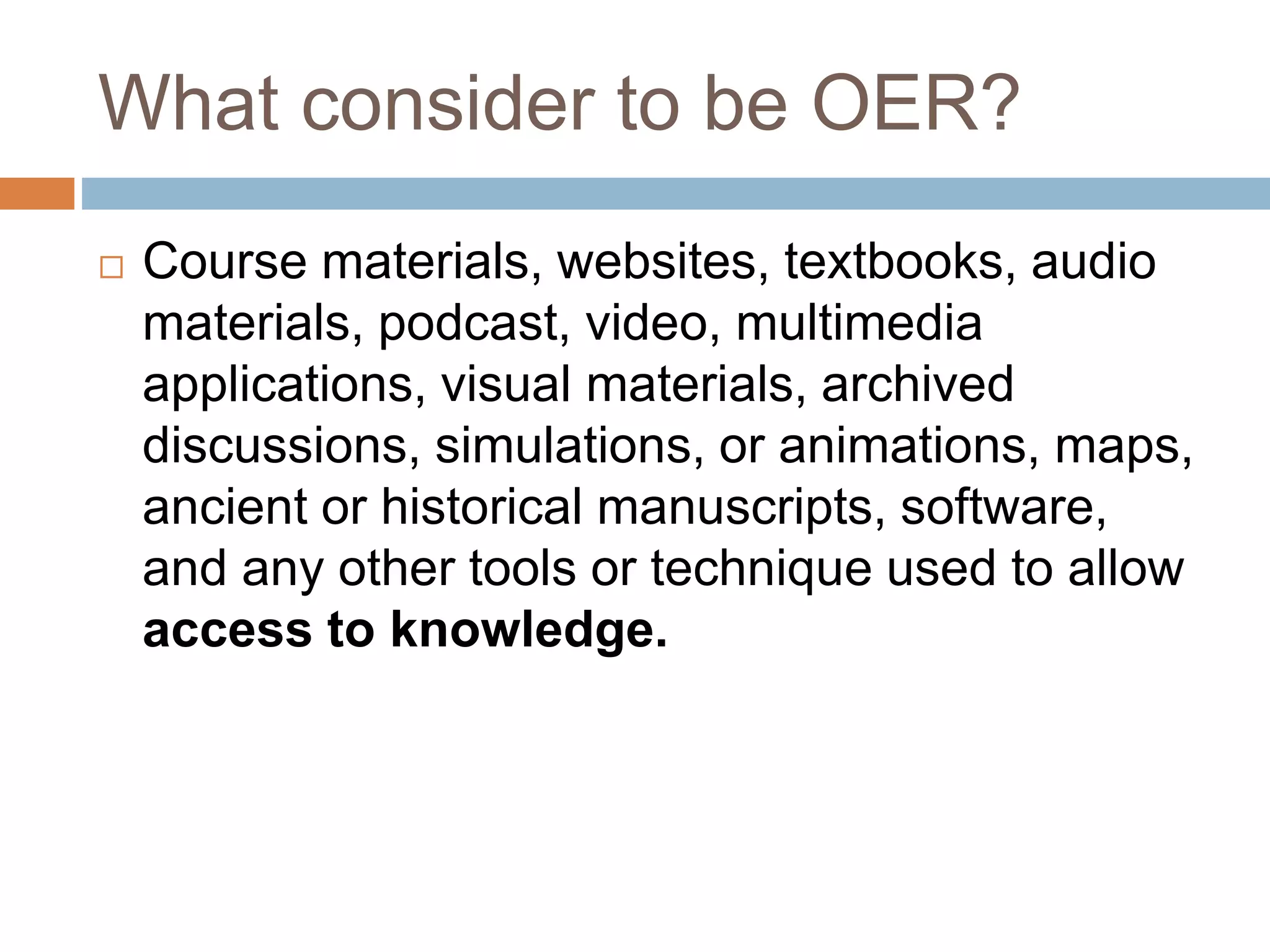 What consider to be OER?
 Course materials, websites, textbooks, audio
materials, podcast, video, multimedia
applications, visual materials, archived
discussions, simulations, or animations, maps,
ancient or historical manuscripts, software,
and any other tools or technique used to allow
access to knowledge.
 