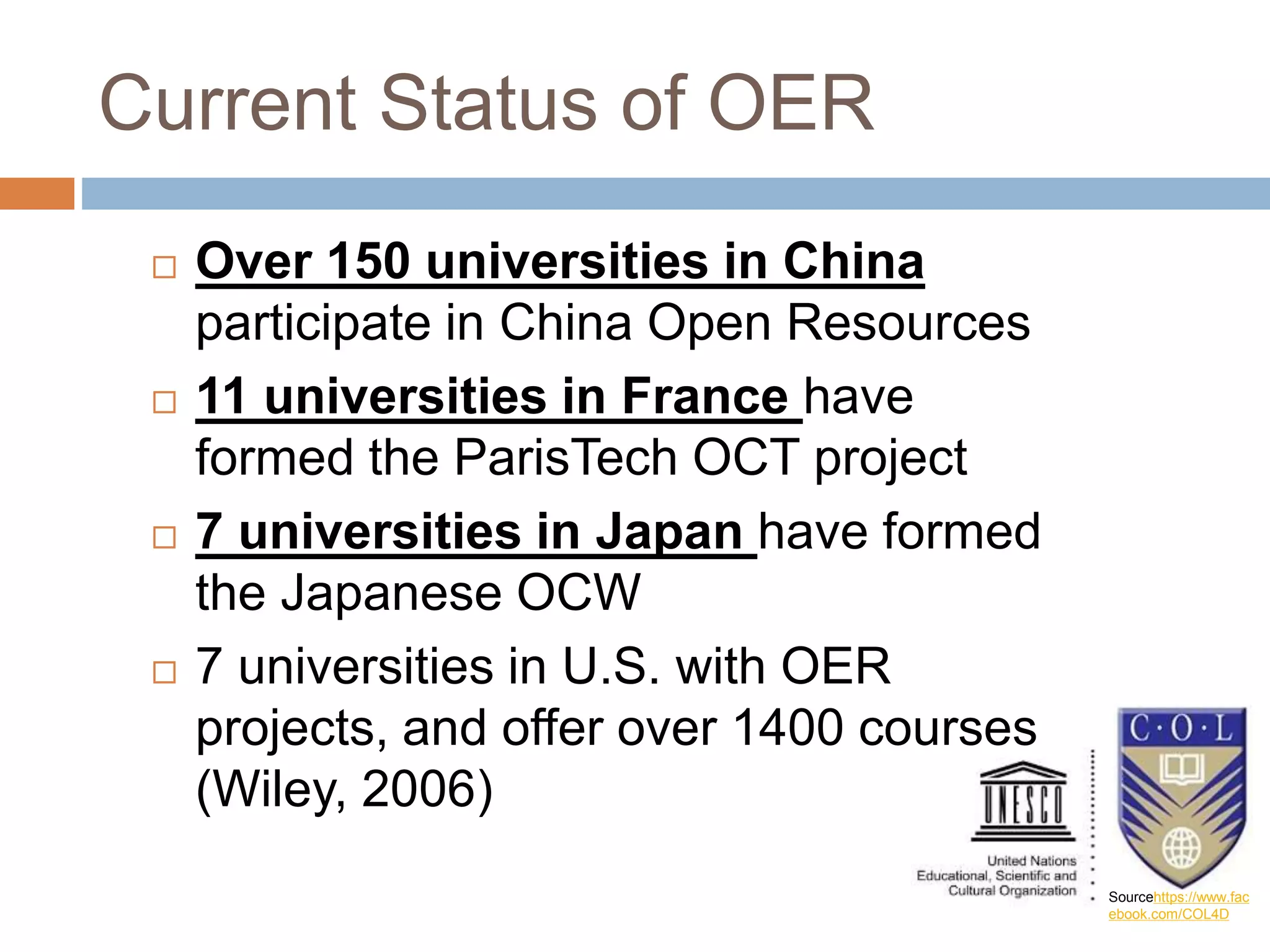Current Status of OER
 Over 150 universities in China
participate in China Open Resources
 11 universities in France have
formed the ParisTech OCT project
 7 universities in Japan have formed
the Japanese OCW
 7 universities in U.S. with OER
projects, and offer over 1400 courses
(Wiley, 2006)
Sourcehttps://www.fac
ebook.com/COL4D
 
