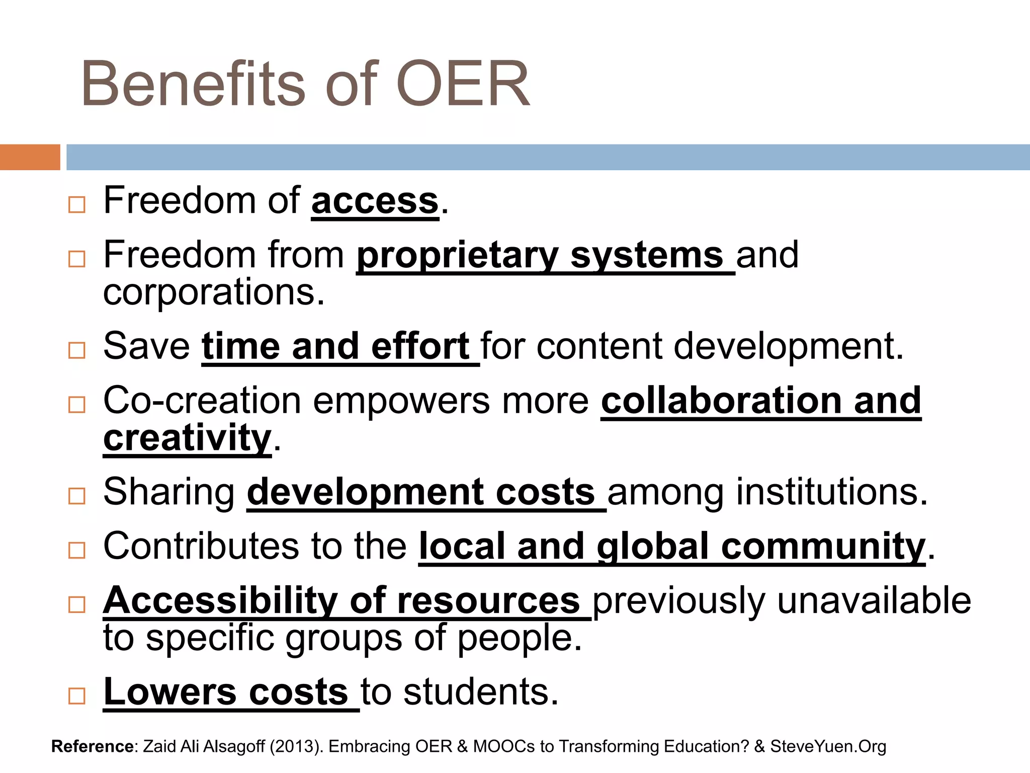Benefits of OER
 Freedom of access.
 Freedom from proprietary systems and
corporations.
 Save time and effort for content development.
 Co-creation empowers more collaboration and
creativity.
 Sharing development costs among institutions.
 Contributes to the local and global community.
 Accessibility of resources previously unavailable
to specific groups of people.
 Lowers costs to students.
Reference: Zaid Ali Alsagoff (2013). Embracing OER & MOOCs to Transforming Education? & SteveYuen.Org
 