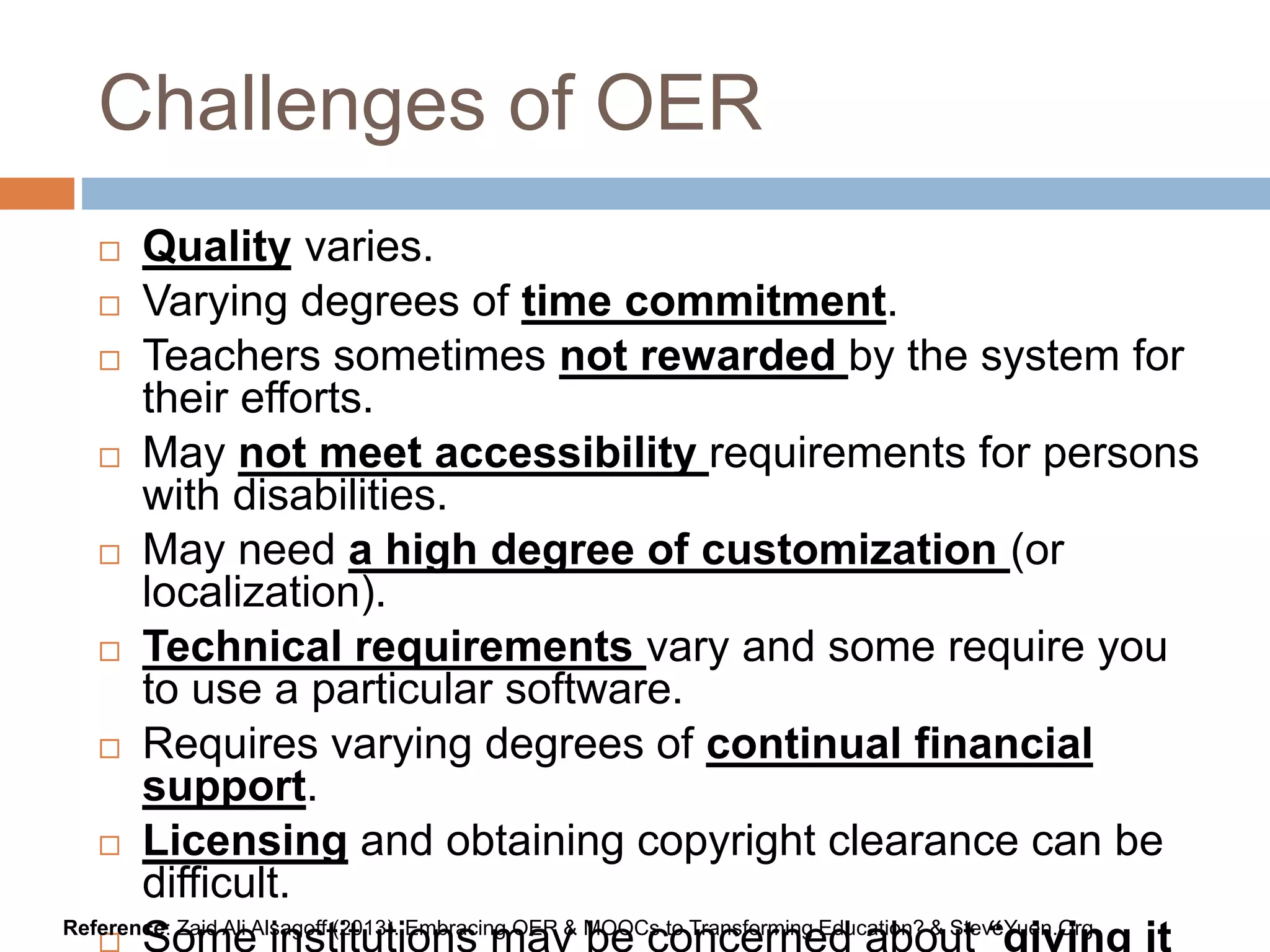Challenges of OER
 Quality varies.
 Varying degrees of time commitment.
 Teachers sometimes not rewarded by the system for
their efforts.
 May not meet accessibility requirements for persons
with disabilities.
 May need a high degree of customization (or
localization).
 Technical requirements vary and some require you
to use a particular software.
 Requires varying degrees of continual financial
support.
 Licensing and obtaining copyright clearance can be
difficult.
 Some institutions may be concerned about “giving itReference: Zaid Ali Alsagoff (2013). Embracing OER & MOOCs to Transforming Education? & SteveYuen.Org
 