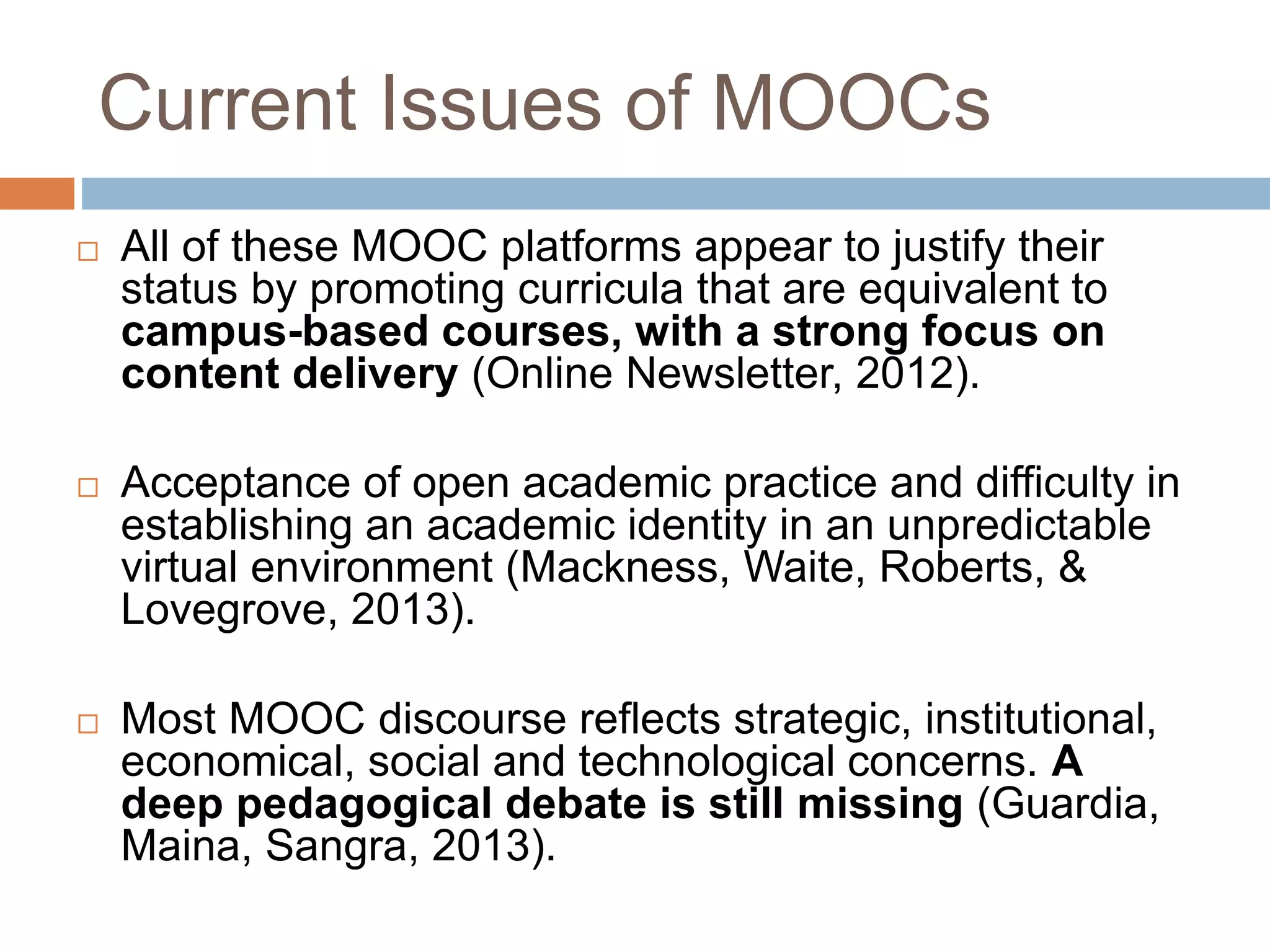 Current Issues of MOOCs
 All of these MOOC platforms appear to justify their
status by promoting curricula that are equivalent to
campus-based courses, with a strong focus on
content delivery (Online Newsletter, 2012).
 Acceptance of open academic practice and difficulty in
establishing an academic identity in an unpredictable
virtual environment (Mackness, Waite, Roberts, &
Lovegrove, 2013).
 Most MOOC discourse reflects strategic, institutional,
economical, social and technological concerns. A
deep pedagogical debate is still missing (Guardia,
Maina, Sangra, 2013).
 