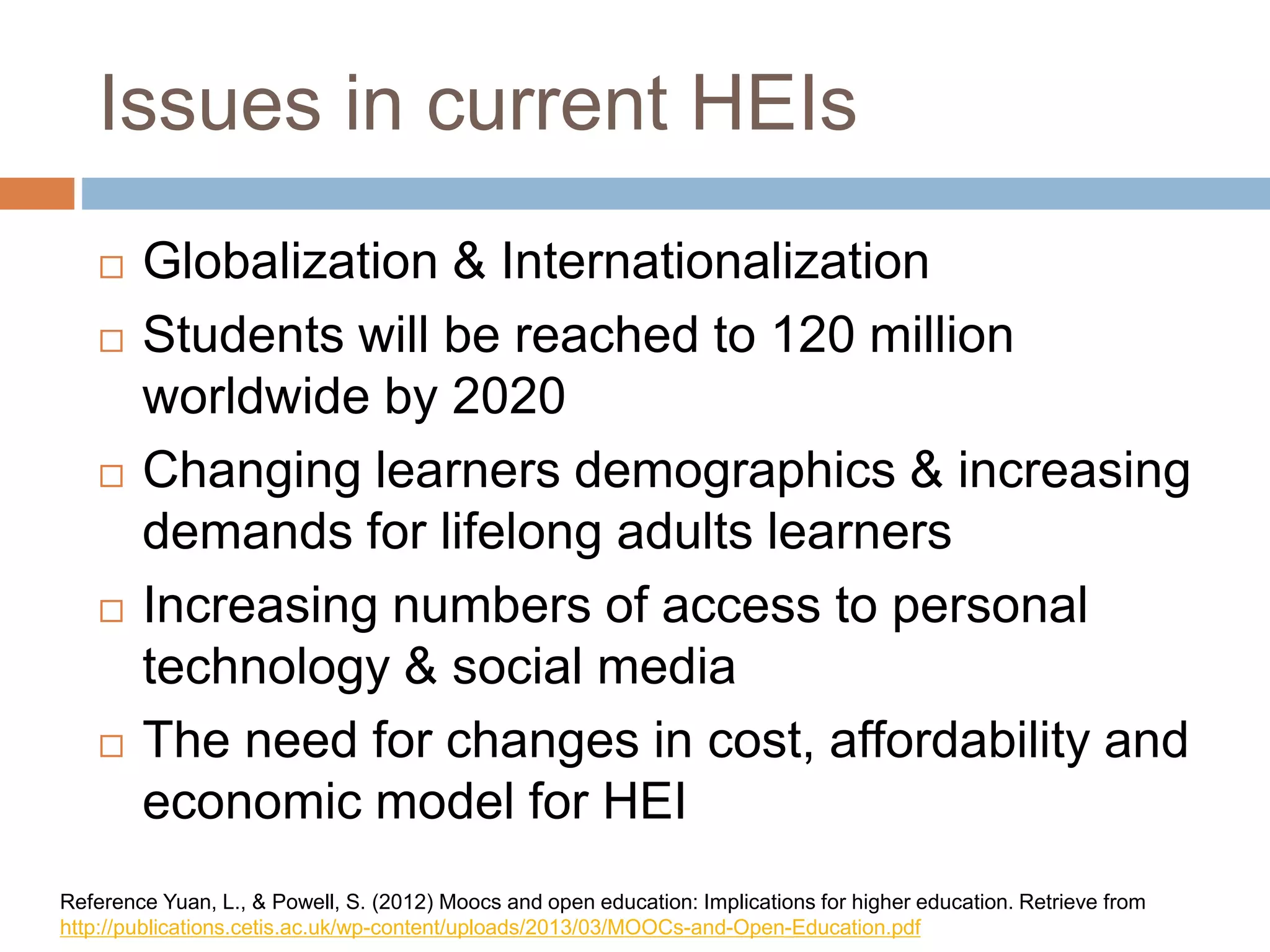 Issues in current HEIs
 Globalization & Internationalization
 Students will be reached to 120 million
worldwide by 2020
 Changing learners demographics & increasing
demands for lifelong adults learners
 Increasing numbers of access to personal
technology & social media
 The need for changes in cost, affordability and
economic model for HEI
Reference Yuan, L., & Powell, S. (2012) Moocs and open education: Implications for higher education. Retrieve from
http://publications.cetis.ac.uk/wp-content/uploads/2013/03/MOOCs-and-Open-Education.pdf
 