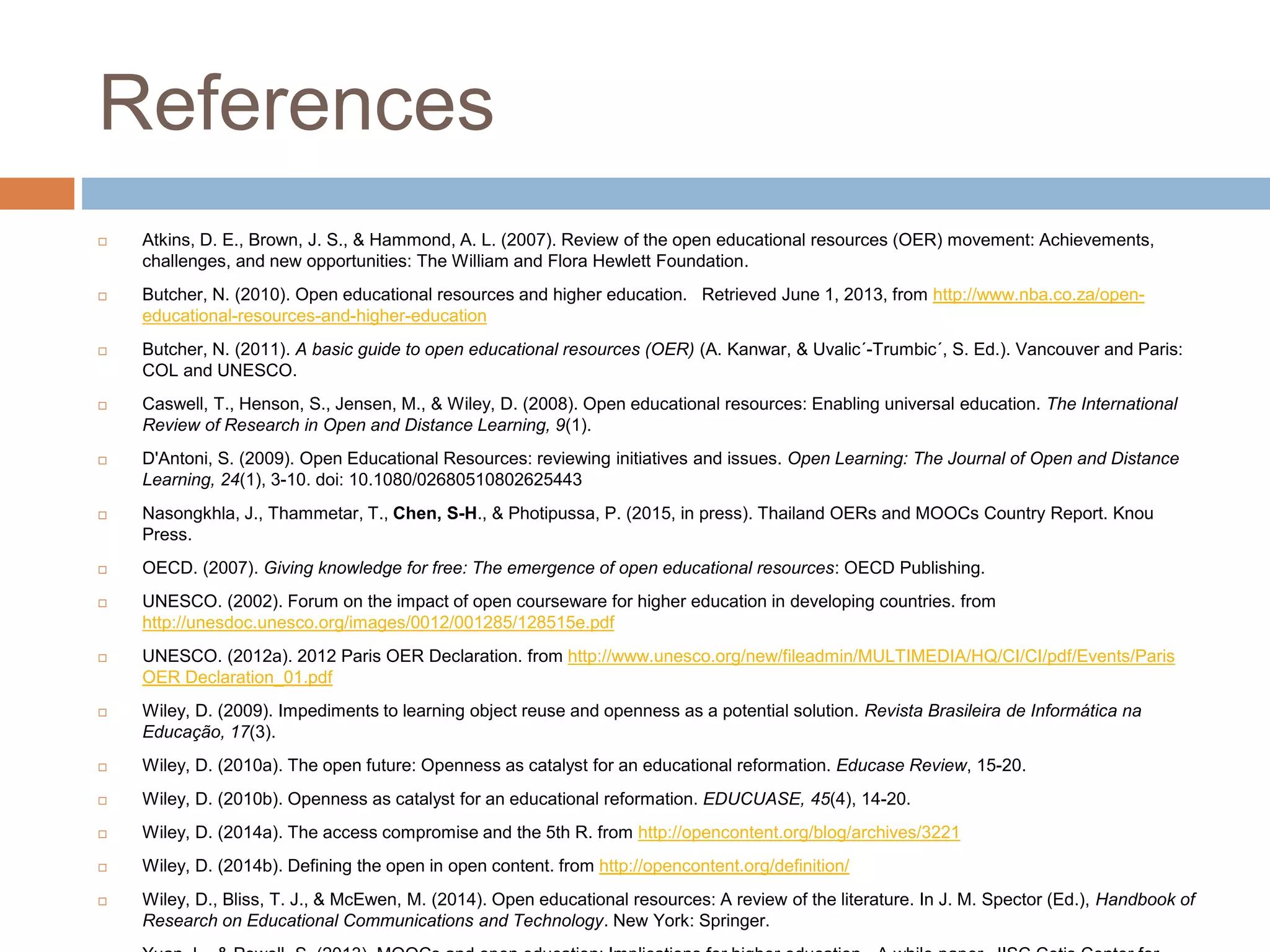 References
 Atkins, D. E., Brown, J. S., & Hammond, A. L. (2007). Review of the open educational resources (OER) movement: Achievements,
challenges, and new opportunities: The William and Flora Hewlett Foundation.
 Butcher, N. (2010). Open educational resources and higher education. Retrieved June 1, 2013, from http://www.nba.co.za/open-
educational-resources-and-higher-education
 Butcher, N. (2011). A basic guide to open educational resources (OER) (A. Kanwar, & Uvalic´-Trumbic´, S. Ed.). Vancouver and Paris:
COL and UNESCO.
 Caswell, T., Henson, S., Jensen, M., & Wiley, D. (2008). Open educational resources: Enabling universal education. The International
Review of Research in Open and Distance Learning, 9(1).
 D'Antoni, S. (2009). Open Educational Resources: reviewing initiatives and issues. Open Learning: The Journal of Open and Distance
Learning, 24(1), 3-10. doi: 10.1080/02680510802625443
 Nasongkhla, J., Thammetar, T., Chen, S-H., & Photipussa, P. (2015, in press). Thailand OERs and MOOCs Country Report. Knou
Press.
 OECD. (2007). Giving knowledge for free: The emergence of open educational resources: OECD Publishing.
 UNESCO. (2002). Forum on the impact of open courseware for higher education in developing countries. from
http://unesdoc.unesco.org/images/0012/001285/128515e.pdf
 UNESCO. (2012a). 2012 Paris OER Declaration. from http://www.unesco.org/new/fileadmin/MULTIMEDIA/HQ/CI/CI/pdf/Events/Paris
OER Declaration_01.pdf
 Wiley, D. (2009). Impediments to learning object reuse and openness as a potential solution. Revista Brasileira de Informática na
Educação, 17(3).
 Wiley, D. (2010a). The open future: Openness as catalyst for an educational reformation. Educase Review, 15-20.
 Wiley, D. (2010b). Openness as catalyst for an educational reformation. EDUCUASE, 45(4), 14-20.
 Wiley, D. (2014a). The access compromise and the 5th R. from http://opencontent.org/blog/archives/3221
 Wiley, D. (2014b). Defining the open in open content. from http://opencontent.org/definition/
 Wiley, D., Bliss, T. J., & McEwen, M. (2014). Open educational resources: A review of the literature. In J. M. Spector (Ed.), Handbook of
Research on Educational Communications and Technology. New York: Springer.
 