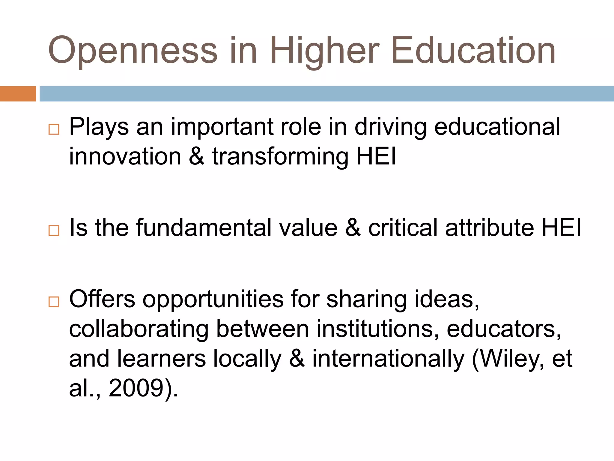 Openness in Higher Education
 Plays an important role in driving educational
innovation & transforming HEI
 Is the fundamental value & critical attribute HEI
 Offers opportunities for sharing ideas,
collaborating between institutions, educators,
and learners locally & internationally (Wiley, et
al., 2009).
 