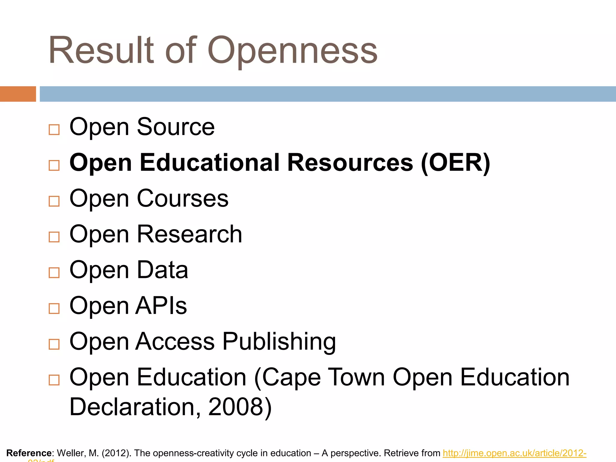 Result of Openness
 Open Source
 Open Educational Resources (OER)
 Open Courses
 Open Research
 Open Data
 Open APIs
 Open Access Publishing
 Open Education (Cape Town Open Education
Declaration, 2008)
Reference: Weller, M. (2012). The openness-creativity cycle in education – A perspective. Retrieve from http://jime.open.ac.uk/article/2012-
 