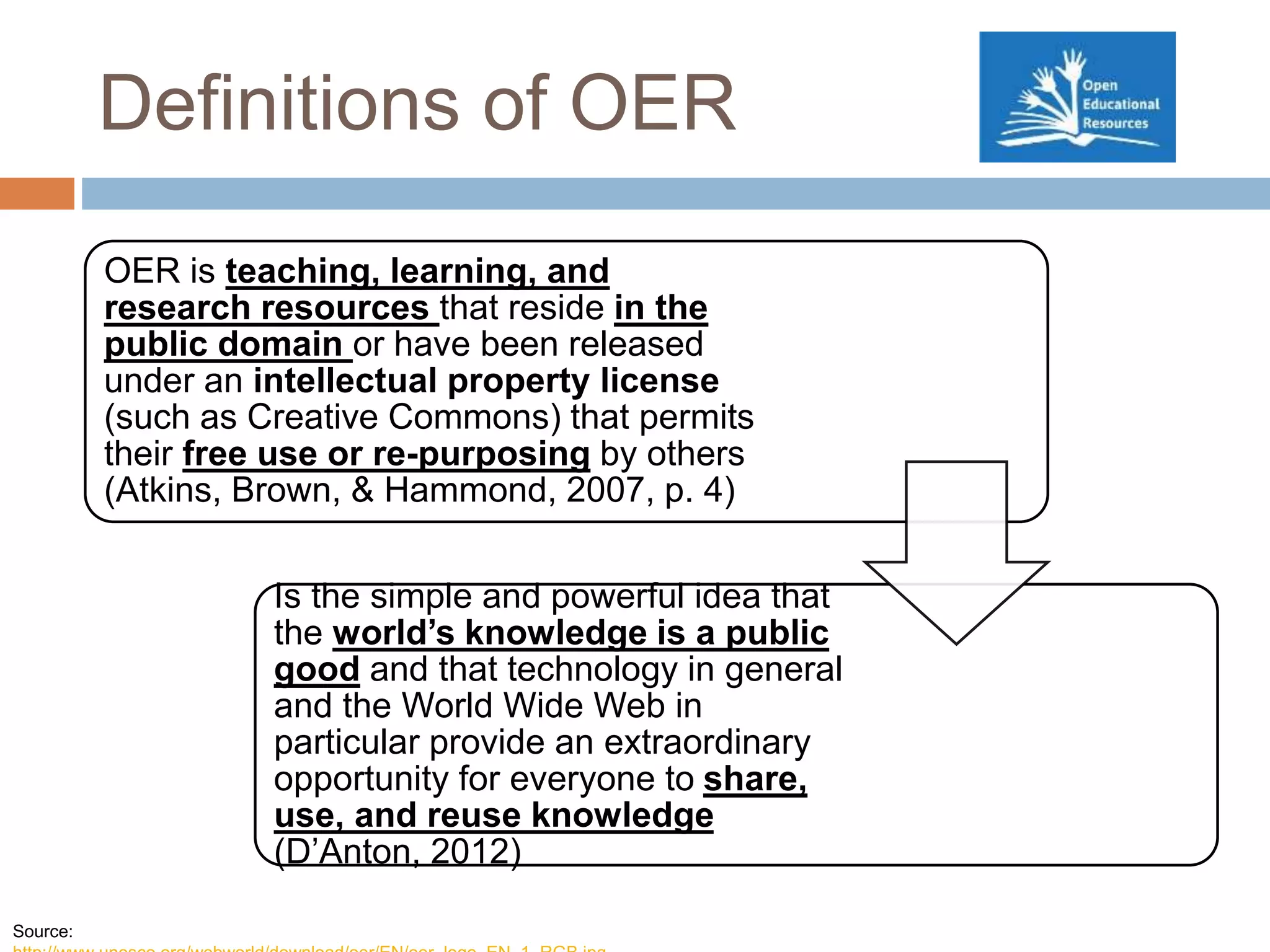 Definitions of OER
OER is teaching, learning, and
research resources that reside in the
public domain or have been released
under an intellectual property license
(such as Creative Commons) that permits
their free use or re-purposing by others
(Atkins, Brown, & Hammond, 2007, p. 4)
Is the simple and powerful idea that
the world’s knowledge is a public
good and that technology in general
and the World Wide Web in
particular provide an extraordinary
opportunity for everyone to share,
use, and reuse knowledge
(D’Anton, 2012)
Source:
 