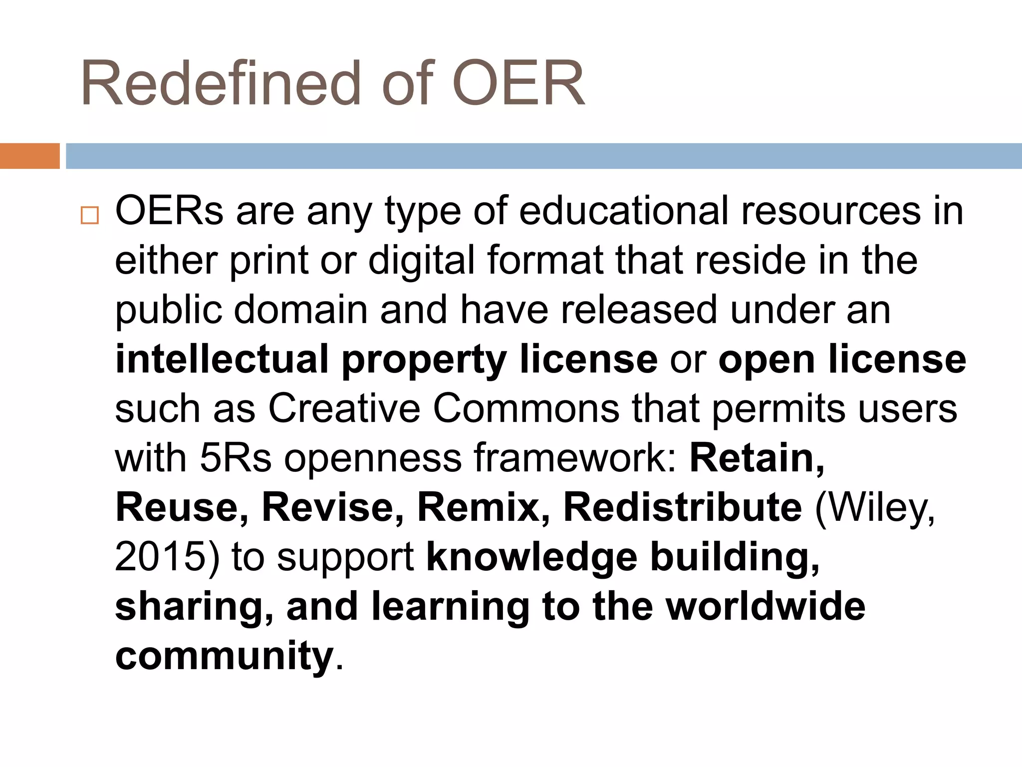 Redefined of OER
 OERs are any type of educational resources in
either print or digital format that reside in the
public domain and have released under an
intellectual property license or open license
such as Creative Commons that permits users
with 5Rs openness framework: Retain,
Reuse, Revise, Remix, Redistribute (Wiley,
2015) to support knowledge building,
sharing, and learning to the worldwide
community.
 