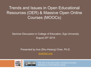 Trends and Issues in Open Educational
Resources (OER) & Massive Open Online
Courses (MOOCs)
Seminar Discussion in College of Education, Ege University
August 25th 2015
Presented by Ava (Shu-Hsiang) Chen, Ph.D.
avachen.org
This work is licensed under a Creative Commons
Attribution 4.0 International License
 