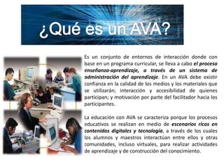 ¿Qué es un AVA?Es un conjunto de entornos de interacción donde con base en un programa curricular, se lleva a cabo el proceso enseñanza-aprendizaje, a través de un sistema de administración del aprendizaje. En un AVA debe existir confianza en la calidad de los medios y los materiales que se utilizarán; interacción y accesibilidad de quienes participan; y motivación por parte del facilitador hacia los participantes.La educación con AVA se caracteriza porque los procesos educativos se realizan en medio de escenarios ricos en contenidos digitales y tecnología, a través de los cuales los alumnos y maestros interactúan entre ellos y otras comunidades, incluso virtuales, para realizar actividades de aprendizaje y de construcción del conocimiento.