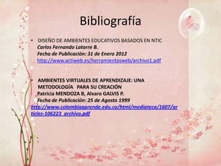Bibliografía
• DISEÑO DE AMBIENTES EDUCATIVOS BASADOS EN NTIC
  Carlos Fernando Latorre B.
  Fecha de Publicación: 31 de Enero 2012
  http://www.actiweb.es/herramientasweb/archivo1.pdf


• AMBIENTES VIRTUALES DE APRENDIZAJE: UNA
    METODOLOGÍA PARA SU CREACIÓN
    Patricia MENDOZA B, Alvaro GALVIS P.
    Fecha de Publicación: 25 de Agosto 1999
http://www.colombiaaprende.edu.co/html/mediateca/1607/ar
ticles-106223_archivo.pdf
 