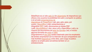 SlideShare es un sitio web 2.0 de alojamiento de diapositivas que
ofrece a los usuarios la posibilidad de subir y compartir en público
o en privado presentaciones de
diapositivas en PowerPoint (.ppt,.pps,.pptx,.ppsx,.pot
y.potx), OpenOffice (.odp); presentaciones e
infografías PDF (.pdf); documentos en Adobe PDF
(.pdf), MicrosoftWord (.doc,.docx y.rtf) y OpenOffice (.odt) y la
mayoría de documentos de texto sin formato (.txt), e incluso
algunos formatos de audio y vídeo.
Originalmente el sitio web estaba destinado para los empleados
del ámbito empresarial con la intención de que compartieran con
más facilidad diapositivas entre ellos, pero luego el público
objetivo se amplió para convertirse también en un
entretenimiento.
 