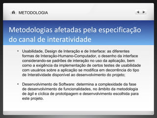 Metodologias afetadas pela especificação do canal de interatividade Usabilidade, Design de Interação e de Interface: as diferentes formas de Interação-Humano-Computador, o desenho da interface considerando-se padrões de interação no uso da aplicação, bem como a exigência da implementação de certos testes de usabilidade com usuários sobre a aplicação se modifica em decorrência do tipo de Interatividade disponível ao desenvolvimento do projeto; Desenvolvimento de Software: determina a complexidade da fase de desenvolvimento de funcionalidades, no âmbito da metodologia de ágil e cíclica de prototipagem e desenvolvimento escolhida para este projeto. METODOLOGIA 