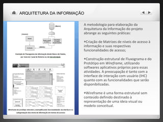 A metodologia para elaboração da Arquitetura da Informação do projeto abrange as seguintes práticas: Criação de Matrizes de níveis de acesso à informação e suas respectivas funcionalidades de acesso; Construção estrutural de Fluxograma e do Protótipo em  Wireframe , utilizando softwares aplicativos próprios para essas atividades. A preocupação é tanto com a interface de interação com usuário (IHC) quanto com as funcionalidades que serão disponibilizadas.  Wireframe é uma forma estrutural sem conteúdo definido destinado à representação de uma ideia visual ou modelo conceitual. ARQUITETURA DA INFORMAÇÃO 