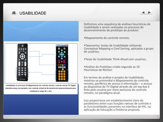 Definimos uma sequência de análises heurísticas de Usabilidade a serem realizadas no processo de desenvolvimento de protótipo do produto: Mapeamento do controle remoto; Taxonomia: testes de Usabilidade utilizando  Conceptual Mapping  e  Card Sorting , aplicados a grupo de usuários; Teste de Usabilidade  Think Aloud  com usuários; Análise do Protótipo criado segundo as 10 Heurísticas de Nielsen Em termos de análise e projeto de Usabilidade, mostrou-se primordial o Mapeamento do controle remoto, periférico de acesso à informação – o acesso ao dispositivo de TV Digital através de  set top box  é feito pelo usuário por meio exclusivo do controle remoto, no paradigma atual. Isso proporciona um estabelecimento claro do paralelismo entre suas funções nativas de controle e as funcionalidades presentes na interface de IHC, na aplicação de Educação a Distância proposta.  USABILIDADE 