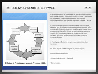 O desenvolvimento de um modelo de aplicação interativa de Educação a Distância para Televisão Digital, sobre a plataforma do middleware Ginga, compreende um processo de construção de uma aplicação em linguagem Ginga NCL e LUA O modelo de desenvolvimento de software adotado nesta pesquisa vem da linhagem dos modelos evolucionários, pela propriedade de ser consistir num paradigma iterativo e, assim, proporcionar alterações cíclicas no processo de produção: o modelo da Prototipagem Evolutiva para engenharia de software aplicativo, tendo como referência o estudo de Pressman (2006).  A Prototipagem Evolutiva compreende as seguintes fases iterativas:  O Plano Rápido e a Modelagem do projeto rápido;  Construção do protótipo;  Implantação, entrega e  feedback ; Comunicação. DESENVOLVIMENTO DE SOFTWARE 