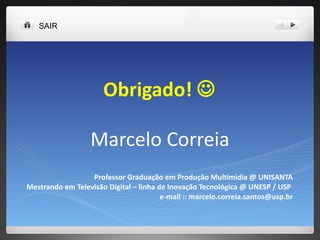 Obrigado!   Marcelo Correia Professor Graduação em Produção Multimídia @ UNISANTA Mestrando em Televisão Digital – linha de Inovação Tecnológica @ UNESP / USP  e-mail :: marcelo.correia.santos@usp.br SAIR 
