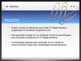 PROJETO Projeto na área de Aplicativos para mídia TV Digital Interativa, programado no framework Ginga NCL/LUA. Esta aplicação consiste em um Ambiente Virtual de Aprendizagem para Educação a Distância em TV Digital Interativa.  A metodologia utilizada para construção de um modelo de desenvolvimento integra três metodologias transdisciplinares:  RESUMO 
