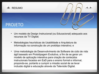 PROJETO Um modelo de Design Instrucional (ou Educacional) adequado aos recursos da TV Digital;  Metodologias heurísticas de Usabilidade e Arquitetura da Informação na construção de um protótipo interativo; e Uma metodologia de Desenvolvimento de Software de ciclo de vida ágil baseado em Prototipagem Evolutiva, a fim de se gerar um modelo de aplicação interativa para criação de conteúdos instrucionais focados em EaD para o ensino formal e informal, propondo-se, portanto a cumprir a missão social de se levar inclusão digital e educação através da Televisão Digital. RESUMO 