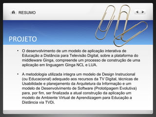 PROJETO O desenvolvimento de um modelo de aplicação interativa de Educação a Distância para Televisão Digital, sobre a plataforma do middleware Ginga, compreende um processo de construção de uma aplicação em linguagem Ginga NCL e LUA.  A metodologia utilizada integra um modelo de Design Instrucional (ou Educacional) adequado aos recursos da TV Digital, técnicas de Usabilidade e planejamento da Arquitetura da Informação e um modelo de Desenvolvimento de Software (Prototipagem Evolutiva) para, por fim, ser finalizada a atual construção da aplicação um modelo de Ambiente Virtual de Aprendizagem para Educação a Distância via TVDi. RESUMO 