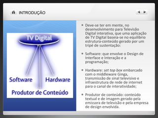 Deve-se ter em mente, no desenvolvimento para Televisão Digital interativa, que uma aplicação de TV Digital baseia-se no equilíbrio estrutura-conteúdo gerado por um tripé de sustentação:  Software: que envolve o Design de Interface e Interação e a programação;  Hardware:  set top box  embarcado com o middleware Ginga, transmissão de sinal televisivo e infraestrutura de rede de internet para o canal de interatividade;  Produtor de conteúdo: conteúdo textual e de imagem gerado pela emissora de televisão e pela empresa de design envolvida. INTRODUÇÃO 