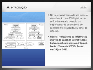 No desenvolvimento de um modelo de aplicação para TV Digital torna-se fundamental a questão da disponibilidade ou ausência do canal de interatividade, ou canal de retorno.  Figura:  Fluxograma da informação através do Canal de interatividade bidirecional com acesso à internet. Fonte: Fórum do SBTVD. Acesso em 19 jun. 2011. INTRODUÇÃO 
