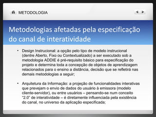 Metodologias afetadas pela especificação do canal de interatividade Design Instrucional: a opção pelo tipo de modelo instrucional (dentre Aberto, Fixo ou Contextualizado) a ser executado sob a metodologia ADDIE é pré-requisito básico para especificação do projeto e determina toda a concepção de objetos de aprendizagem relacionados para o ensino a distância, decisão que se refletirá nas demais metodologias a seguir; Arquitetura da Informação: a projeção de funcionalidades interativas que prevejam o envio de dados do usuário à emissora (modelo cliente-servidor), ou entre usuários – pensando-se num conceito “2.0” de interatividade – é diretamente influenciada pela existência do canal, no universo da aplicação especificada; METODOLOGIA 
