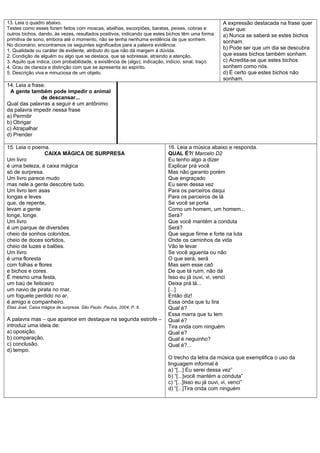 13. Leia o quadro abaixo.                                                                            A expressão destacada na frase quer
Testes como esses foram feitos com moscas, abelhas, escorpiões, baratas, peixes, cobras e            dizer que:
outros bichos, dando, às vezes, resultados positivos, indicando que estes bichos têm uma forma       a) Nunca se saberá se estes bichos
primitiva de sono, embora até o momento, não se tenha nenhuma evidência de que sonhem.               sonham.
No dicionário, encontramos os seguintes significados para a palavra evidência:
1. Qualidade ou caráter de evidente, atributo do que não dá margem à dúvida.
                                                                                                     b) Pode ser que um dia se descubra
2. Condição de alguém ou algo que se destaca, que se sobressai, atraindo a atenção.                  que esses bichos também sonham.
3. Aquilo que indica, com probabilidade, a existência de (algo); indicação, indício, sinal, traço.   c) Acredita-se que estes bichos
4. Grau de clareza e distinção com que se apresenta ao espírito.                                     sonhem como nós.
5. Descrição viva e minuciosa de um objeto.                                                          d) É certo que estes bichos não
                                                                                                     sonham.
14. Leia a frase.
 A gente também pode impedir o animal
               de descansar...
Qual das palavras a seguir é um antônimo
da palavra impedir nessa frase
a) Permitir
b) Obrigar
c) Atrapalhar
d) Prender

15. Leia o poema.                                                           16. Leia a música abaixo e responda.
                CAIXA MÁGICA DE SURPRESA                                    QUAL É?/ Marcelo D2
Um livro                                                                    Eu tenho algo a dizer
é uma beleza, é caixa mágica                                                Explicar prá você
só de surpresa.                                                             Mas não garanto porém
Um livro parece mudo                                                        Que engraçado
mas nele a gente descobre tudo.                                             Eu serei dessa vez
Um livro tem asas                                                           Para os parceiros daqui
longas e leves                                                              Para os parceiros de lá
que, de repente,                                                            Se você se porta
levam a gente                                                               Como um homem, um homem...
longe, longe.                                                               Será?
Um livro                                                                    Que você mantém a conduta
é um parque de diversões                                                    Será?
cheio de sonhos coloridos,                                                  Que segue firme e forte na luta
cheio de doces sortidos,                                                    Onde os caminhos da vida
cheio de luzes e balões.                                                    Vão te levar
Um livro                                                                    Se você aguenta ou não
é uma floresta                                                              O que será, será
com folhas e flores                                                         Mas sem esse caô
e bichos e cores.                                                           De que tá ruim, não dá
É mesmo uma festa,                                                          Isso eu já ouvi, vi, venci
um baú de feiticeiro                                                        Deixa prá lá...
um navio de pirata no mar,                                                  [...]
um foguete perdido no ar,                                                   Então diz!
é amigo e companheiro.                                                      Essa onda que tu tira
Elias José. Caixa mágica de surpresa. São Paulo: Paulus, 2004. P. 6.        Qual é?
                                                                            Essa marra que tu tem
A palavra mas – que aparece em destaque na segunda estrofe –                Qual é?
introduz uma ideia de:                                                      Tira onda com ninguém
a) oposição.                                                                Qual é?
b) comparação.                                                              Qual é neguinho?
c) conclusão.                                                               Qual é?...
d) tempo.
                                                                            O trecho da letra da música que exemplifica o uso da
                                                                            linguagem informal é
                                                                            a) “[...] Eu serei dessa vez”
                                                                            b) “[...]você mantém a conduta”
                                                                            c) “[...]Isso eu já ouvi, vi, venci”
                                                                            d) “[...]Tira onda com ninguém
 