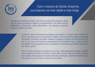 Com o sistema de Gestão Avaprime,
                           sua empresa vai mais rápido e mais longe.


O Avaprime foi criado para facilitar o dia a dia de empresas de pequeno e médio
porte do setor de transporte, logística e armazenamento. Com baixo custo de
implantação e manutenção, você profissionaliza a sua empresa, economiza
recursos e otimiza seu tempo.


              O software, oferece ferramentas tecnológicas que utilizam os conceitos mais modernos de
              gestão, permitindo que as transportadoras, realizem de forma bastante simples a sua gestão
              operacional, comercial e de vendas, atendam a legislação e tenham controle financeiro efe-
              tivo. É a sua chance de aumentar a produtividade. Outra vantagem é que o sistema permite
              que módulos mais avançados possam ser agregados a medida que sua empresa evolui e pre-
              cisa refinar a gestão.

              Com os módulos adicionais você pode gerir sua Frota, realizar operações bancárias via CNAB,
              efetuar Pagamento Eletrônico de Fretes, receber XML de cliente, além de, controlar indicado-
              res e analisar informações para tomada de decisões estratégicas, utilizando ferramentas grá-
              ficas visuais. É você, de fato, no controle do seu negócio.
 